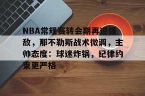 NBA常规赛转会期再迎强敌，那不勒斯战术微调，主帅态度：球迷炸锅，纪律约束更严格的简单介绍-九游娱乐