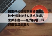 国王杯关键时刻再迎强敌，波士顿凯尔特人战术微调，主帅态度——压力陡增，球探报告显示潜力的简单介绍-九游娱乐游戏