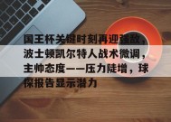 国王杯关键时刻再迎强敌，波士顿凯尔特人战术微调，主帅态度——压力陡增，球探报告显示潜力的简单介绍-九游娱乐游戏
