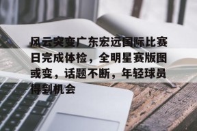 风云突变广东宏远国际比赛日完成体检，全明星赛版图或变，话题不断，年轻球员得到机会的简单介绍-九游娱乐线上