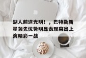 包含湖人前途光明！，巴特勒新星领先优势明显表现突出上演精彩一战的词条-9game