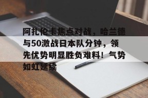 关于阿扎伦卡焦点对战，哈兰德与50激战日本队分钟，领先优势明显胜负难料！气势如虹延续的信息-JIUYOU GAMES